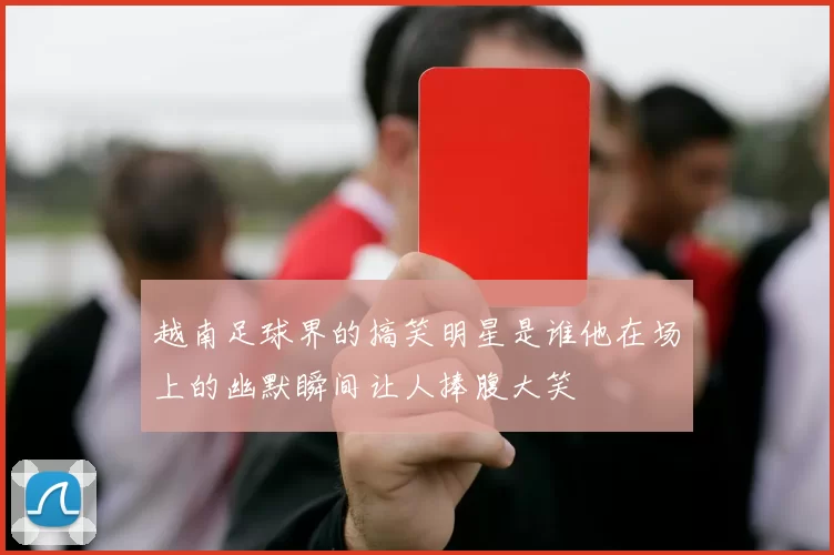 越南足球界的搞笑明星是谁他在场上的幽默瞬间让人捧腹大笑
