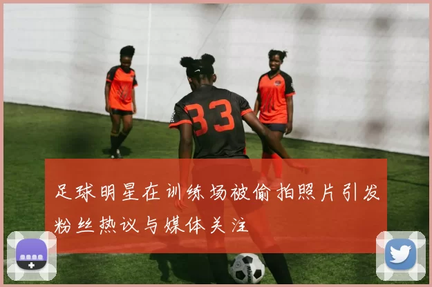 足球明星在训练场被偷拍照片引发粉丝热议与媒体关注
