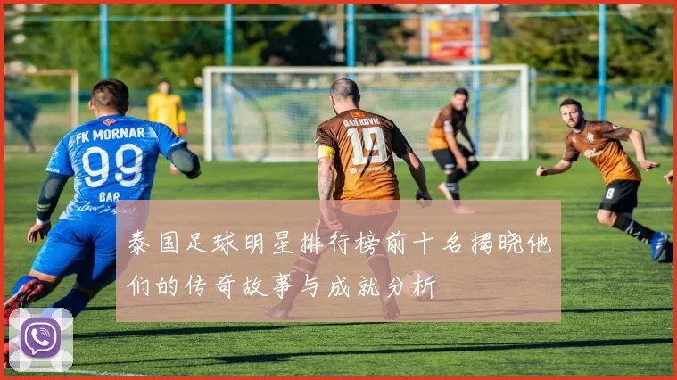 泰国足球明星排行榜前十名揭晓他们的传奇故事与成就分析