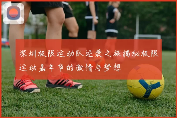 深圳极限运动队逆袭之旅揭秘极限运动嘉年华的激情与梦想
