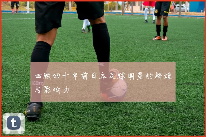 回顾四十年前日本足球明星的辉煌与影响力