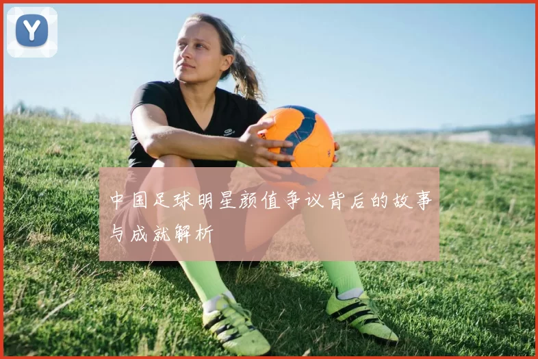 中国足球明星颜值争议背后的故事与成就解析