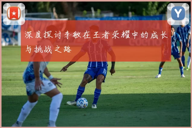 深度探讨李敏在王者荣耀中的成长与挑战之路