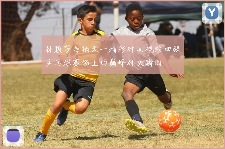 孙颖莎与钱天一精彩对决视频回顾乒乓球赛场上的巅峰对决瞬间