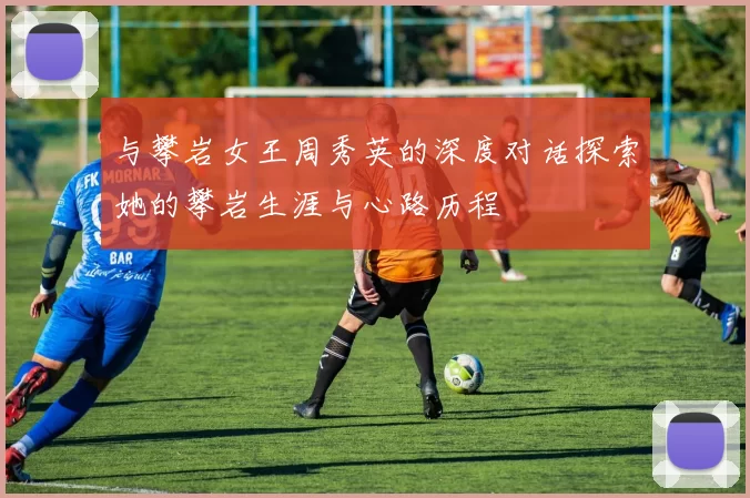 与攀岩女王周秀英的深度对话探索她的攀岩生涯与心路历程