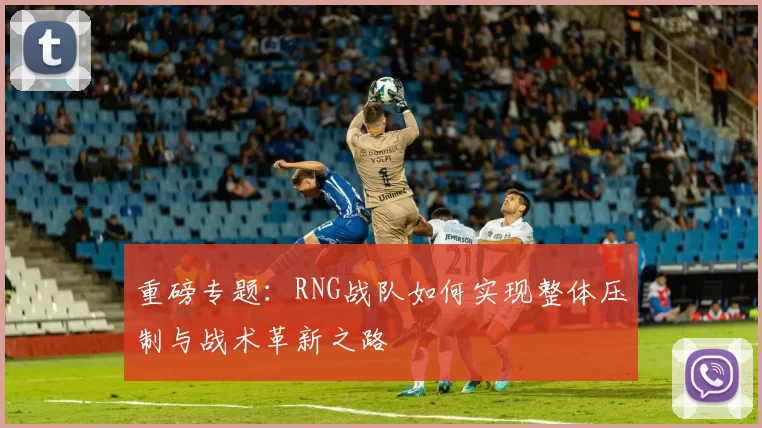 重磅专题：RNG战队如何实现整体压制与战术革新之路
