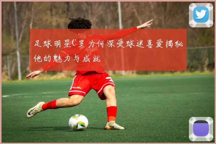 足球明星C罗为何深受球迷喜爱揭秘他的魅力与成就