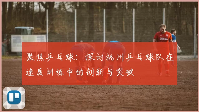 聚焦乒乓球：探讨杭州乒乓球队在速度训练中的创新与突破