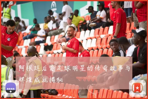 阿根廷后裔足球明星的传奇故事与辉煌成就揭秘