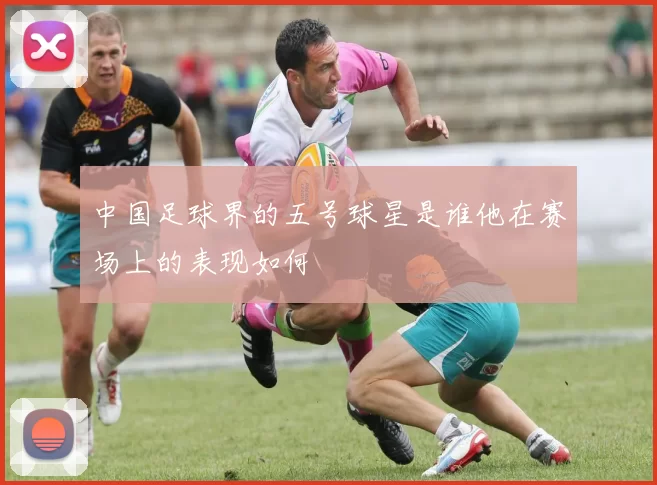 中国足球界的五号球星是谁他在赛场上的表现如何