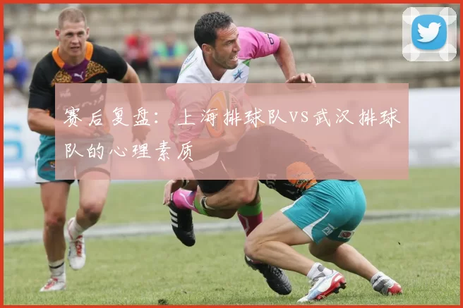 赛后复盘：上海排球队vs武汉排球队的心理素质