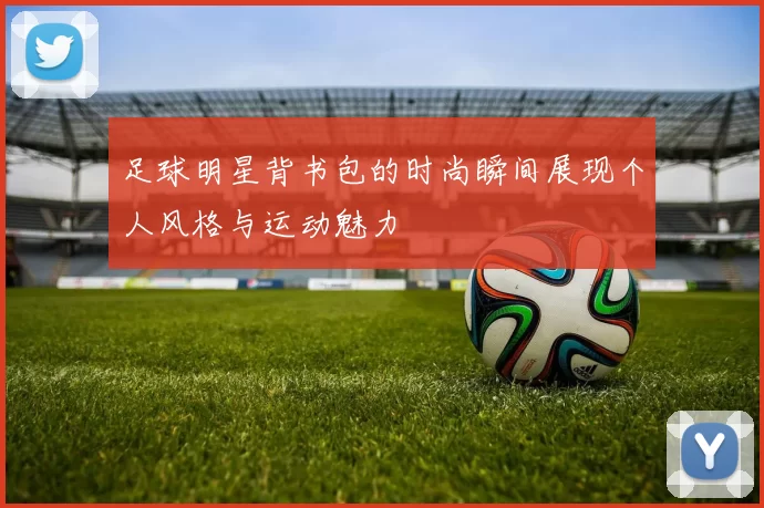 足球明星背书包的时尚瞬间展现个人风格与运动魅力