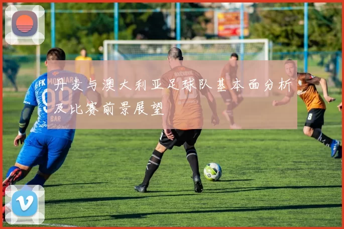 丹麦与澳大利亚足球队基本面分析及比赛前景展望