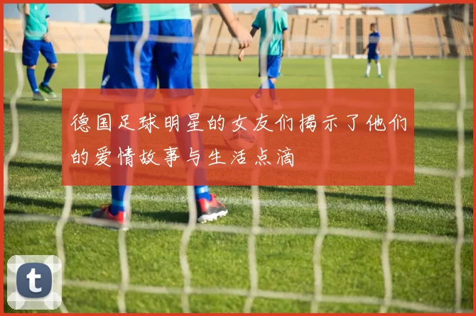 德国足球明星的女友们揭示了他们的爱情故事与生活点滴
