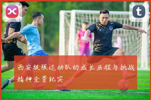 西安极限运动队的成长历程与挑战精神全景纪实