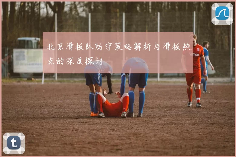 北京滑板队防守策略解析与滑板热点的深度探讨