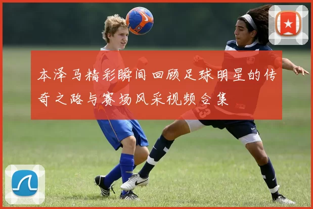 本泽马精彩瞬间回顾足球明星的传奇之路与赛场风采视频合集
