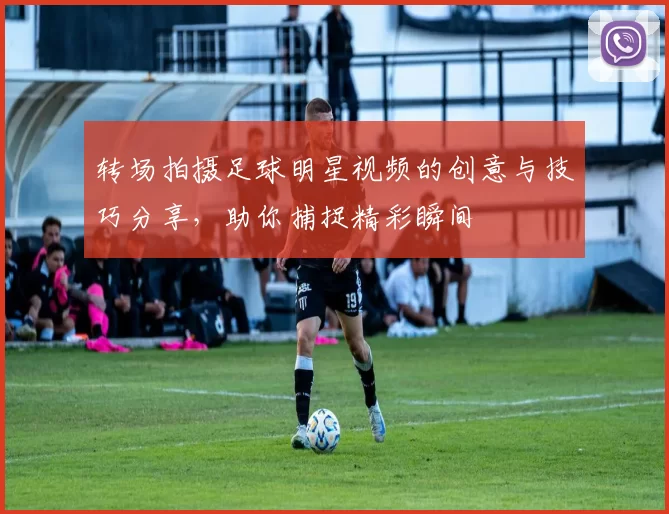 转场拍摄足球明星视频的创意与技巧分享，助你捕捉精彩瞬间