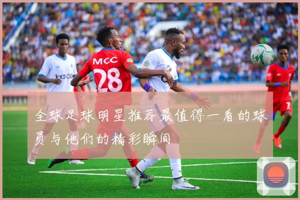 全球足球明星推荐最值得一看的球员与他们的精彩瞬间