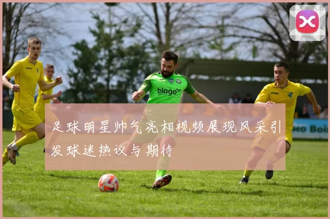 足球明星帅气亮相视频展现风采引发球迷热议与期待