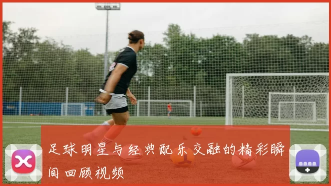 足球明星与经典配乐交融的精彩瞬间回顾视频