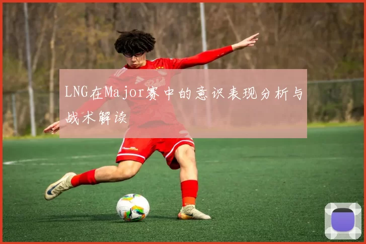 LNG在Major赛中的意识表现分析与战术解读