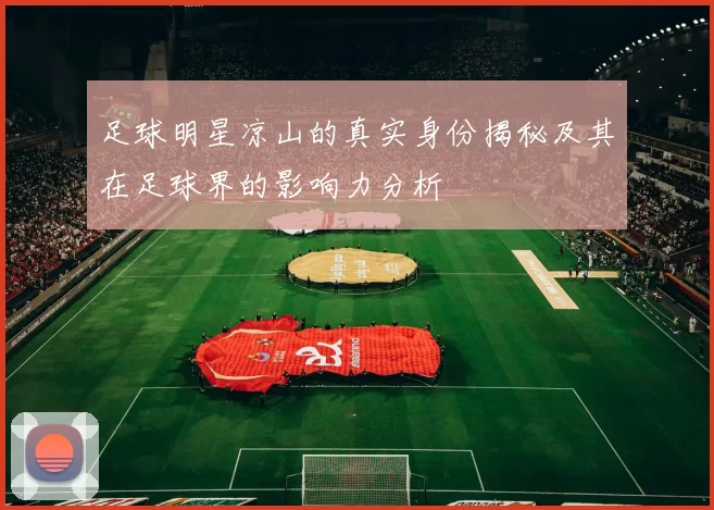 足球明星凉山的真实身份揭秘及其在足球界的影响力分析