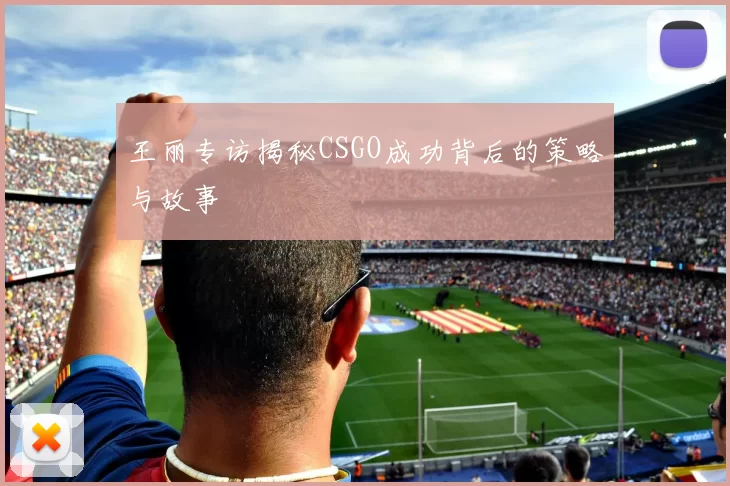 王丽专访揭秘CSGO成功背后的策略与故事