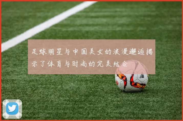 足球明星与中国美女的浪漫邂逅揭示了体育与时尚的完美结合