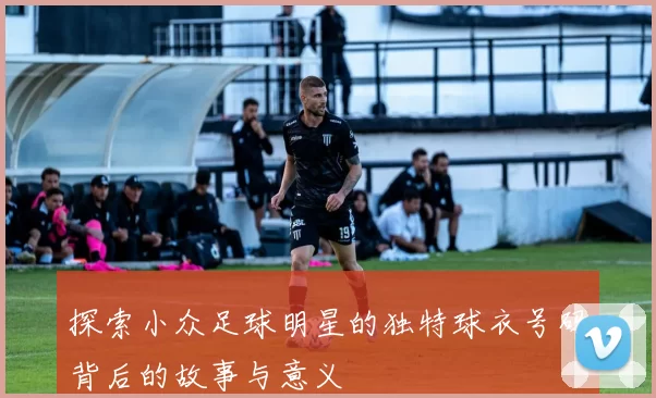 探索小众足球明星的独特球衣号码背后的故事与意义