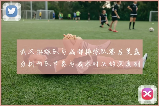 武汉排球队与成都排球队赛后复盘分析两队节奏与战术对决的深度剖析