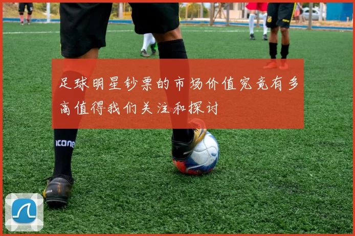 足球明星钞票的市场价值究竟有多高值得我们关注和探讨