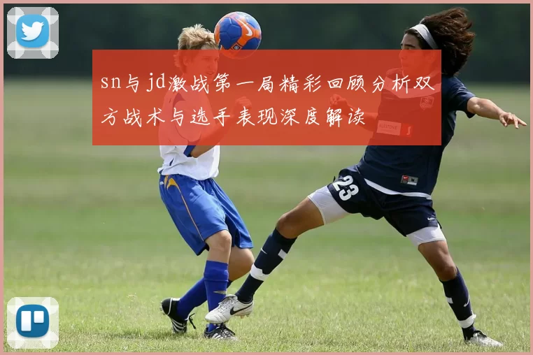 sn与jd激战第一局精彩回顾分析双方战术与选手表现深度解读