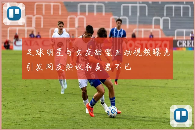 足球明星与女友甜蜜互动视频曝光引发网友热议和羡慕不已