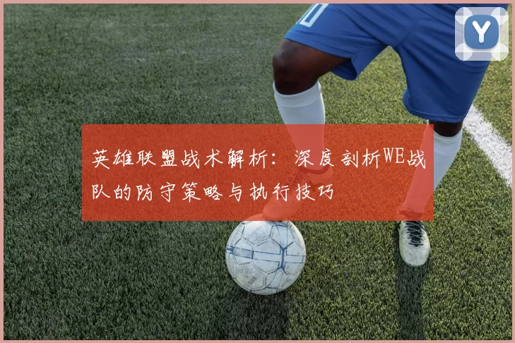 英雄联盟战术解析：深度剖析WE战队的防守策略与执行技巧