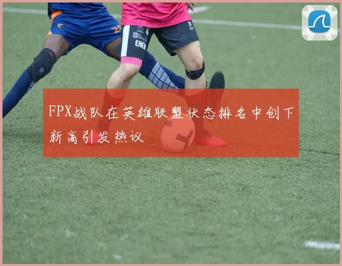 FPX战队在英雄联盟状态排名中创下新高引发热议