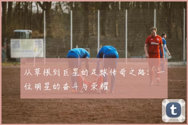 从草根到巨星的足球传奇之路：一位明星的奋斗与荣耀
