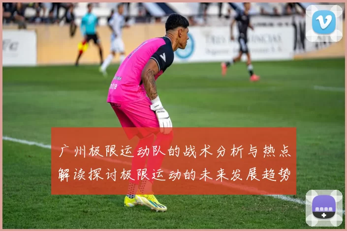 广州极限运动队的战术分析与热点解读探讨极限运动的未来发展趋势