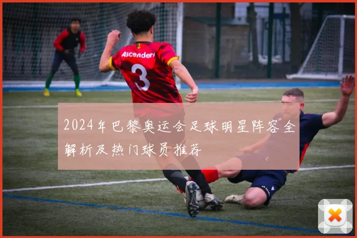 2024年巴黎奥运会足球明星阵容全解析及热门球员推荐