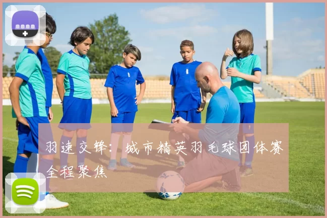 羽速交锋：城市精英羽毛球团体赛全程聚焦