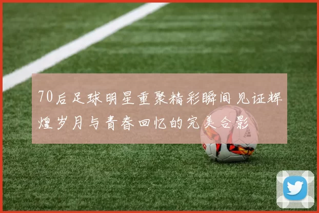 70后足球明星重聚精彩瞬间见证辉煌岁月与青春回忆的完美合影