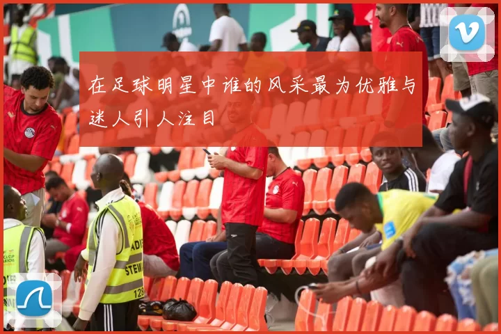 在足球明星中谁的风采最为优雅与迷人引人注目
