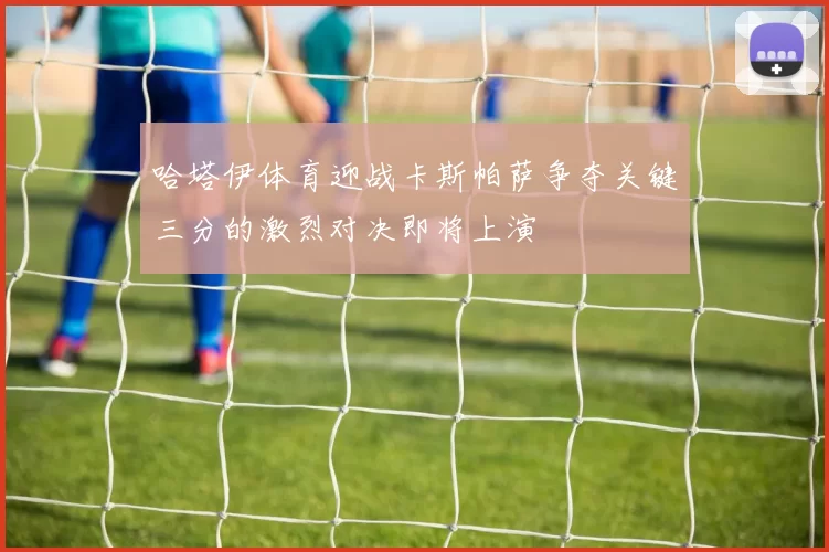 哈塔伊体育迎战卡斯帕萨争夺关键三分的激烈对决即将上演