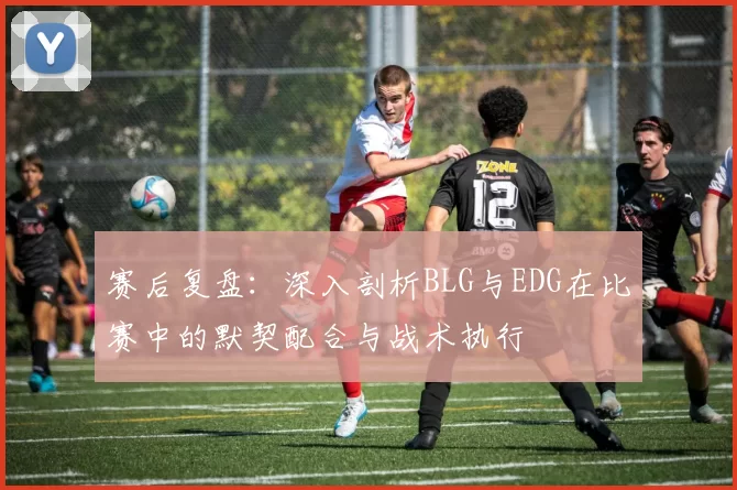 赛后复盘：深入剖析BLG与EDG在比赛中的默契配合与战术执行