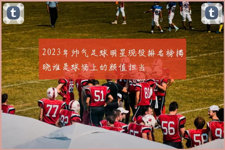 2023年帅气足球明星现役排名榜揭晓谁是球场上的颜值担当