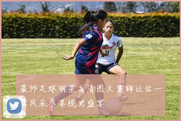 最帅足球明星高清图文集锦让你一睹风采尽享视觉盛宴