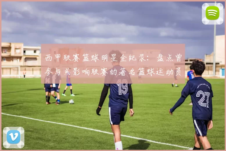 西甲联赛篮球明星全纪录：盘点曾参与或影响联赛的著名篮球运动员