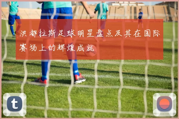 洪都拉斯足球明星盘点及其在国际赛场上的辉煌成就