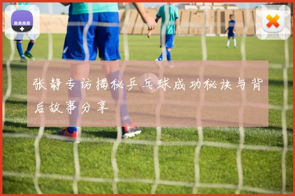张静专访揭秘乒乓球成功秘诀与背后故事分享