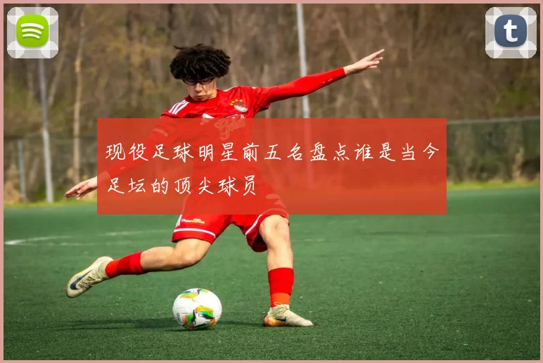 现役足球明星前五名盘点谁是当今足坛的顶尖球员